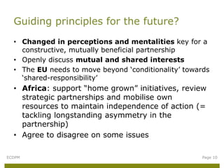 • Changed in perceptions and mentalities key for a
constructive, mutually beneficial partnership
• Openly discuss mutual and shared interests
• The EU needs to move beyond ‘conditionality’ towards
‘shared-responsibility’
• Africa: support “home grown” initiatives, review
strategic partnerships and mobilise own
resources to maintain independence of action (=
tackling longstanding asymmetry in the
partnership)
• Agree to disagree on some issues
Guiding principles for the future?
ECDPM Page 10
 