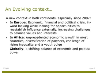 A new context in both continents, especially since 2007:
- In Europe: Economic, financial and political crisis, in-
ward looking while looking for opportunities to
reestablish influence externally, increasing challenges
to balance values and interests
- In Africa: unprecedented economic growth in most
countries, diversification of partners, challenge of
rising inequality and a youth bulge
- Globally: a shifting balance of economic and political
power
An Evolving context…
ECDPM Page 3
 