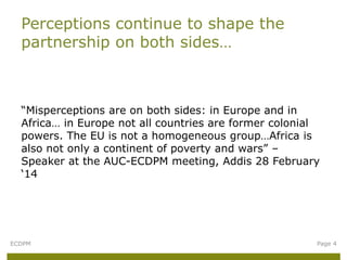 “Misperceptions are on both sides: in Europe and in
Africa… in Europe not all countries are former colonial
powers. The EU is not a homogeneous group…Africa is
also not only a continent of poverty and wars” –
Speaker at the AUC-ECDPM meeting, Addis 28 February
‘14
Perceptions continue to shape the
partnership on both sides…
ECDPM Page 4
 