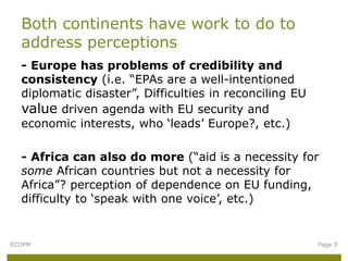 - Europe has problems of credibility and
consistency (i.e. “EPAs are a well-intentioned
diplomatic disaster”, Difficulties in reconciling EU
value driven agenda with EU security and
economic interests, who ‘leads’ Europe?, etc.)
- Africa can also do more (“aid is a necessity for
some African countries but not a necessity for
Africa”? perception of dependence on EU funding,
difficulty to ‘speak with one voice’, etc.)
Both continents have work to do to
address perceptions
ECDPM Page 5
 