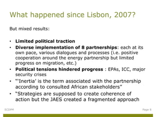 But mixed results:
• Limited political traction
• Diverse implementation of 8 partnerships: each at its
own pace, various dialogues and processes (i.e. positive
cooperation around the energy partnership but limited
progress on migration, etc.)
• Political tensions hindered progress : EPAs, ICC, major
security crises
• “‘Inertia’ is the term associated with the partnership
according to consulted African stakeholders”
• “Strategies are supposed to create coherence of
action but the JAES created a fragmented approach
What happened since Lisbon, 2007?
ECDPM Page 8
 