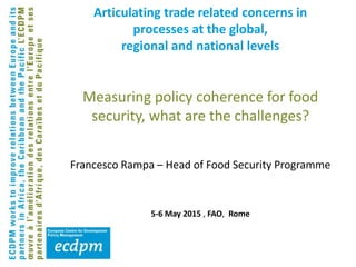 Articulating trade related concerns in
processes at the global,
regional and national levels
Measuring policy coherence for food
security, what are the challenges?
Francesco Rampa – Head of Food Security Programme
5-6 May 2015 , FAO, Rome
 