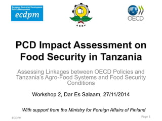 PCD Impact Assessment on
Food Security in Tanzania
Assessing Linkages between OECD Policies and
Tanzania’s Agro-Food Systems and Food Security
Conditions
Workshop 2, Dar Es Salaam, 27/11/2014
Towards a
level Impa
With support from the Ministry for Foreign Affairs of Finland
Page 1ECDPM
 