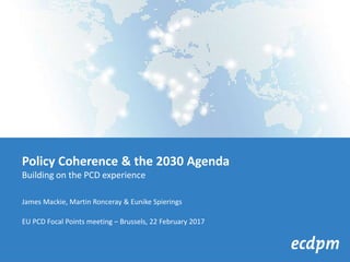 Policy Coherence & the 2030 Agenda
Building on the PCD experience
James Mackie, Martin Ronceray & Eunike Spierings
EU PCD Focal Points meeting – Brussels, 22 February 2017
 