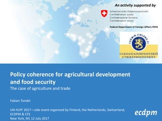 Policy coherence for agricultural development
and food security
The case of agriculture and trade
Fabien Tondel
UN HLPF 2017—side event organized by Finland, the Netherlands, Switzerland,
ECDPM & CFS
New York, NY, 12 July 2017
An activity supported by
 