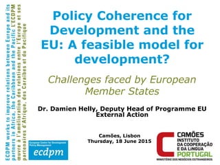 Dr. Damien Helly, Deputy Head of Programme EU
External Action
Camões, Lisbon
Thursday, 18 June 2015
Policy Coherence for
Development and the
EU: A feasible model for
development?
Challenges faced by European
Member States
 
