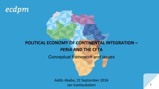 1
Addis Ababa, 22 September 2016
Jan Vanheukelom
POLITICAL ECONOMY OF CONTINENTAL INTEGRATION –
PERIA AND THE CFTA
Conceptual framework and issues
 