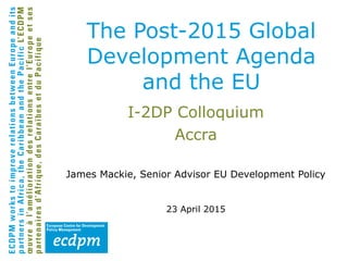 I-2DP Colloquium
Accra
James Mackie, Senior Advisor EU Development Policy
23 April 2015
The Post-2015 Global
Development Agenda
and the EU
 