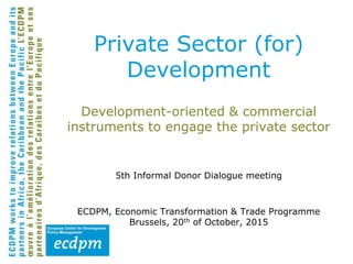 Development-oriented & commercial
instruments to engage the private sector
5th Informal Donor Dialogue meeting
ECDPM, Economic Transformation & Trade Programme
Brussels, 20th of October, 2015
Private Sector (for)
Development
 