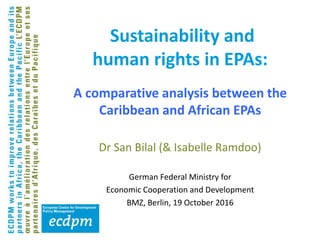 Sustainability and
human rights in EPAs:
Dr San Bilal (& Isabelle Ramdoo)
German Federal Ministry for
Economic Cooperation and Development
BMZ, Berlin, 19 October 2016
A comparative analysis between the
Caribbean and African EPAs
 