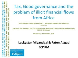 Tax, Good governance and the
problem of illicit financial flows
from Africa
AU PERMANENT MISSION IN BRUSSELS MISSION PERMANENTE A BRUXELLES
Workshop
ASSESSING THE PROGRESS AND CHALLENGES IN THE IMPLEMENTATION OF ADDIS ABABA AGENDA
FOR ACTION (AAAA)
Wednesday, 21 September, 2016
Luckystar Miyandazi & Faten Aggad
ECDPM
 