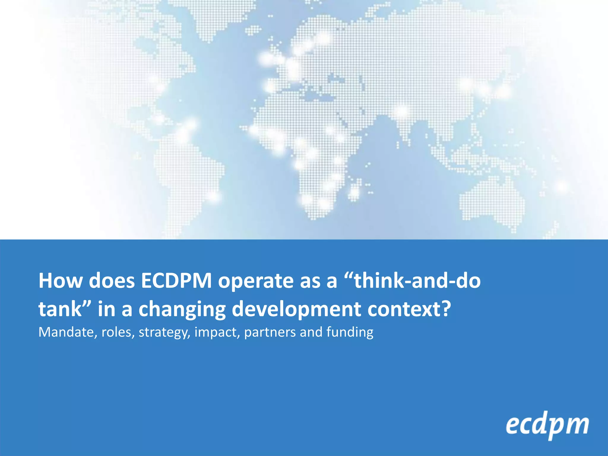 How does ECDPM operate as a “think-and-do
tank” in a changing development context?
Mandate, roles, strategy, impact, partners and funding
 