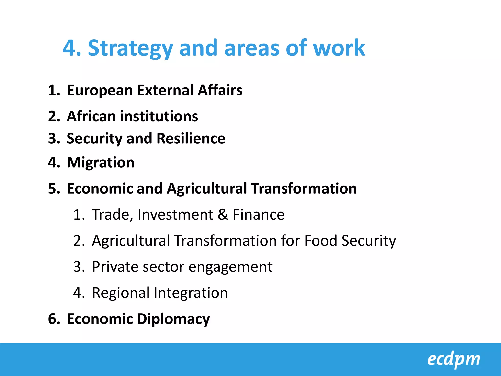 1. European External Affairs
2. African institutions
3. Security and Resilience
4. Migration
5. Economic and Agricultural Transformation
1. Trade, Investment & Finance
2. Agricultural Transformation for Food Security
3. Private sector engagement
4. Regional Integration
6. Economic Diplomacy
4. Strategy and areas of work
 