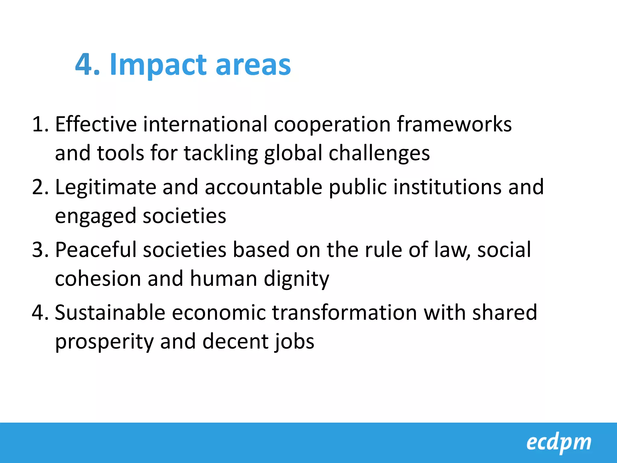 1. Effective international cooperation frameworks
and tools for tackling global challenges
2. Legitimate and accountable public institutions and
engaged societies
3. Peaceful societies based on the rule of law, social
cohesion and human dignity
4. Sustainable economic transformation with shared
prosperity and decent jobs
4. Impact areas
 