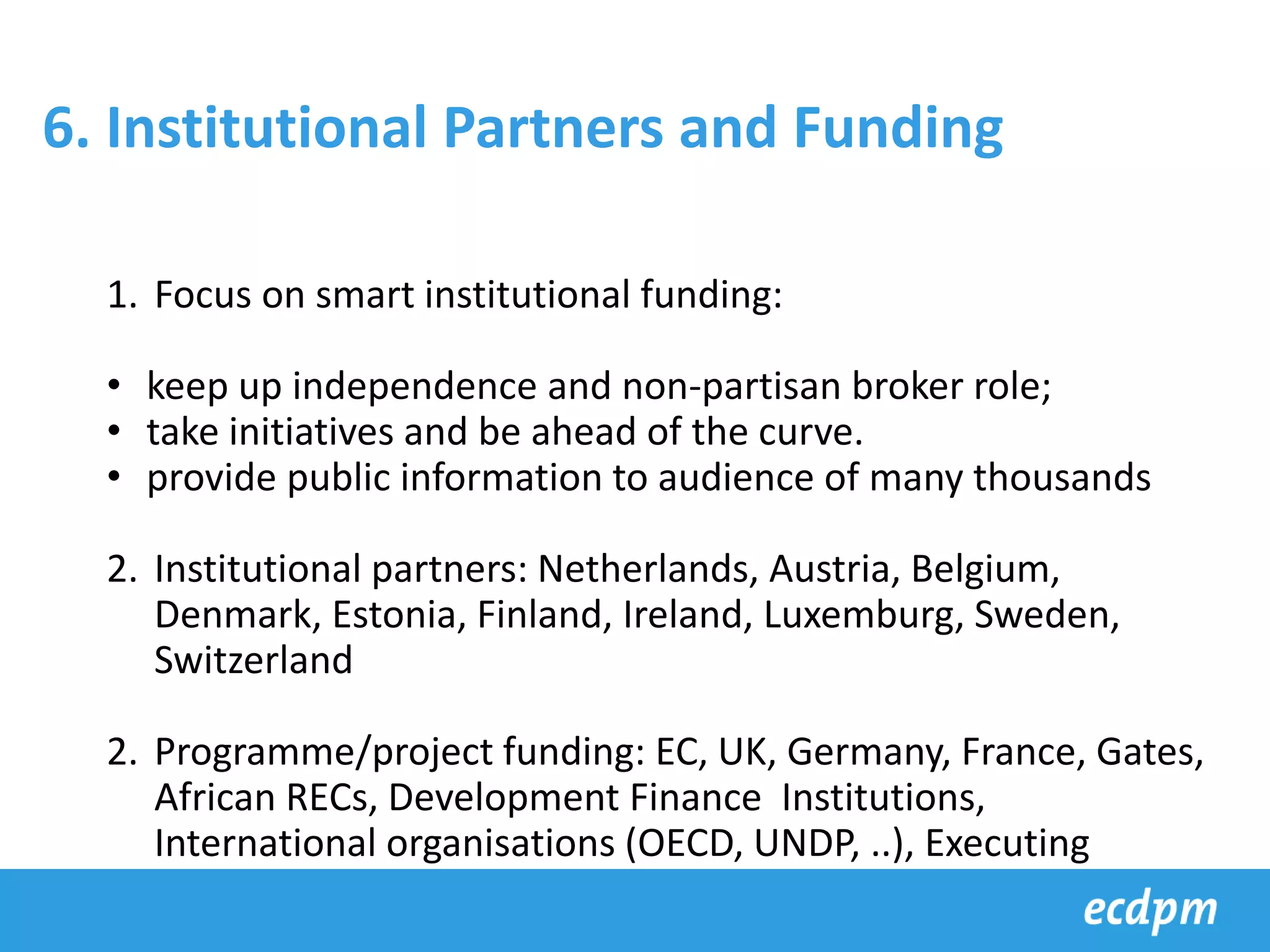 1. Focus on smart institutional funding:
• keep up independence and non-partisan broker role;
• take initiatives and be ahead of the curve.
• provide public information to audience of many thousands
2. Institutional partners: Netherlands, Austria, Belgium,
Denmark, Estonia, Finland, Ireland, Luxemburg, Sweden,
Switzerland
2. Programme/project funding: EC, UK, Germany, France, Gates,
African RECs, Development Finance Institutions,
International organisations (OECD, UNDP, ..), Executing
agencies such as GIZ, SIDA, BTC, ADA, etc
6. Institutional Partners and Funding
 