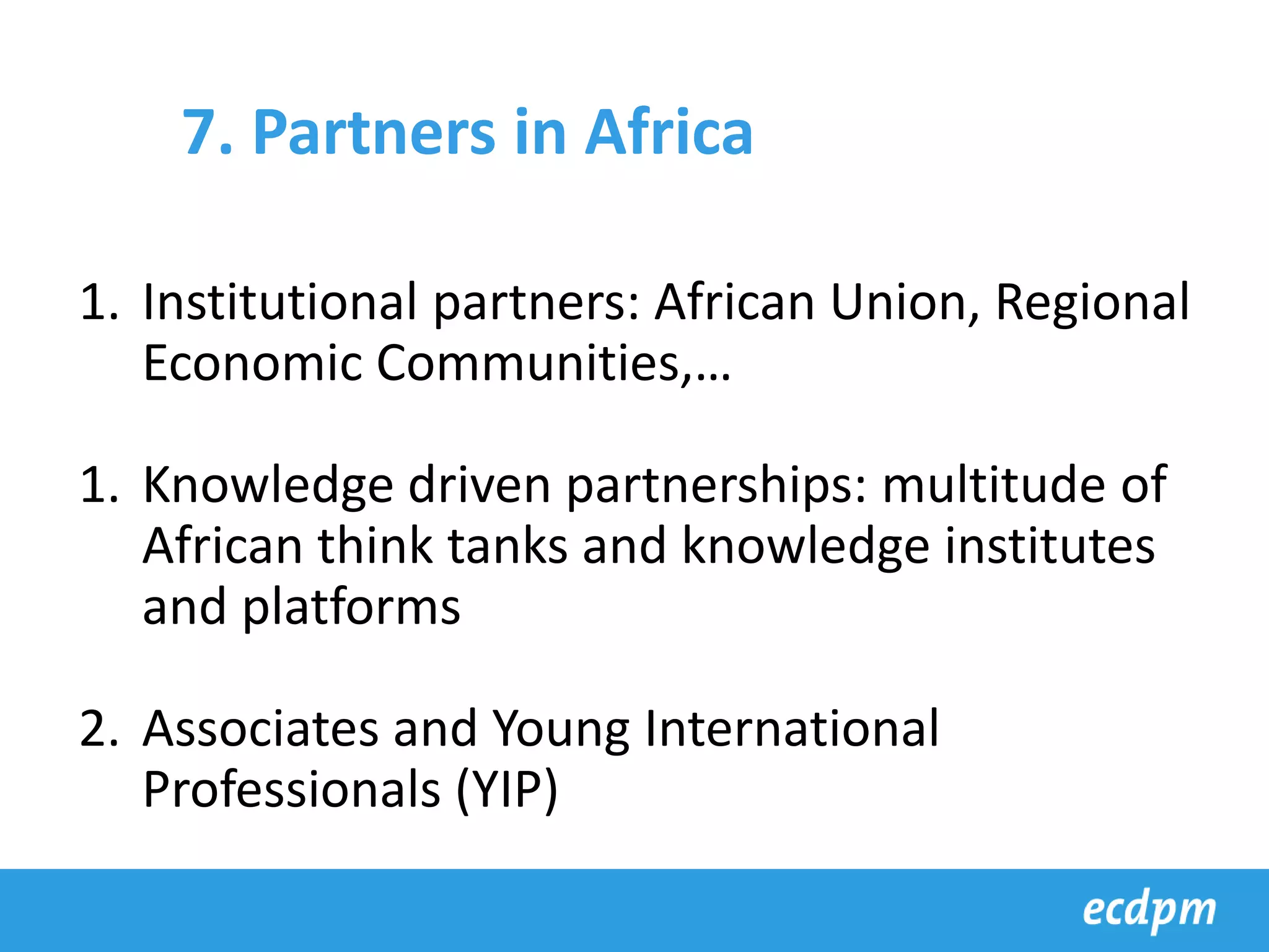 1. Institutional partners: African Union, Regional
Economic Communities,…
1. Knowledge driven partnerships: multitude of
African think tanks and knowledge institutes
and platforms
2. Associates and Young International
Professionals (YIP)
7. Partners in Africa
 