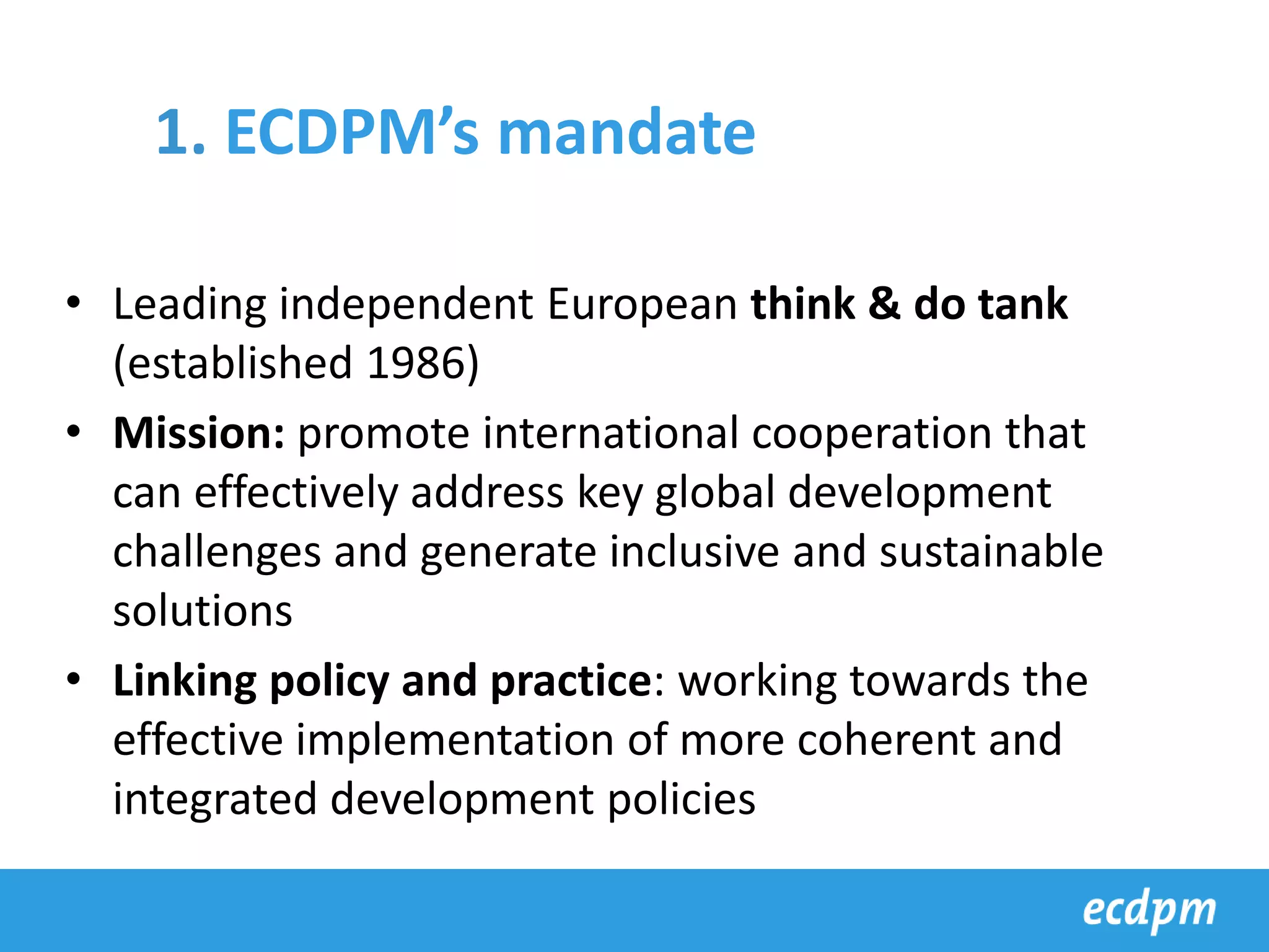 • Leading independent European think & do tank
(established 1986)
• Mission: promote international cooperation that
can effectively address key global development
challenges and generate inclusive and sustainable
solutions
• Linking policy and practice: working towards the
effective implementation of more coherent and
integrated development policies
1. ECDPM’s mandate
 