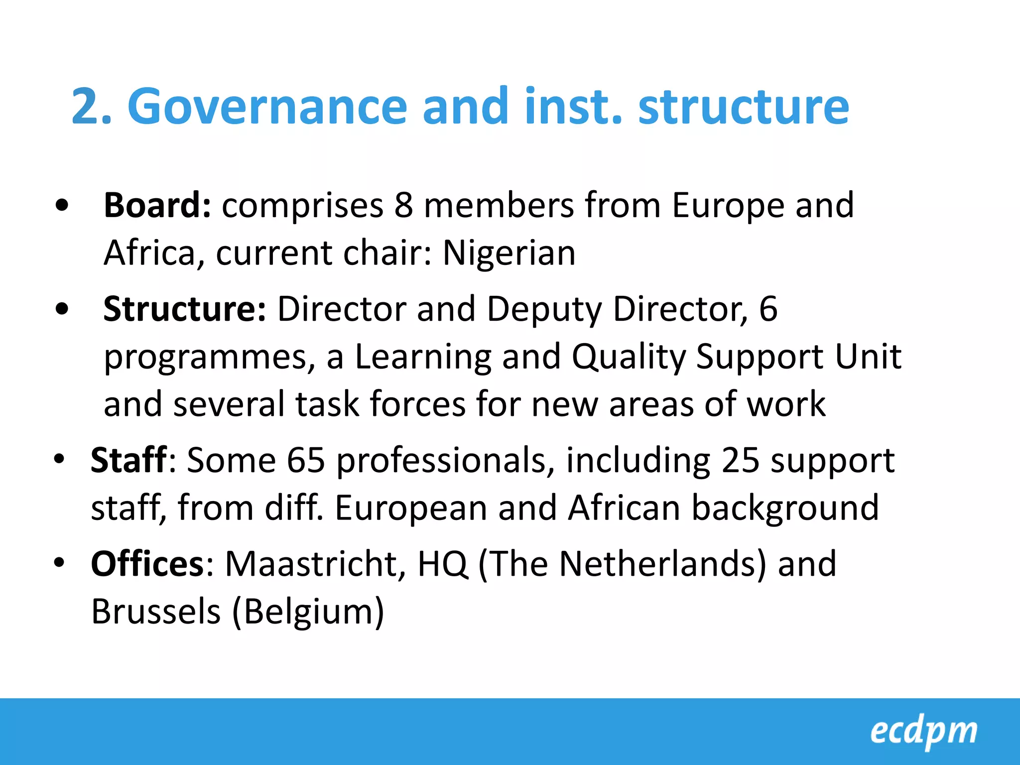 • Board: comprises 8 members from Europe and
Africa, current chair: Nigerian
• Structure: Director and Deputy Director, 6
programmes, a Learning and Quality Support Unit
and several task forces for new areas of work
• Staff: Some 65 professionals, including 25 support
staff, from diff. European and African background
• Offices: Maastricht, HQ (The Netherlands) and
Brussels (Belgium)
2. Governance and inst. structure
 