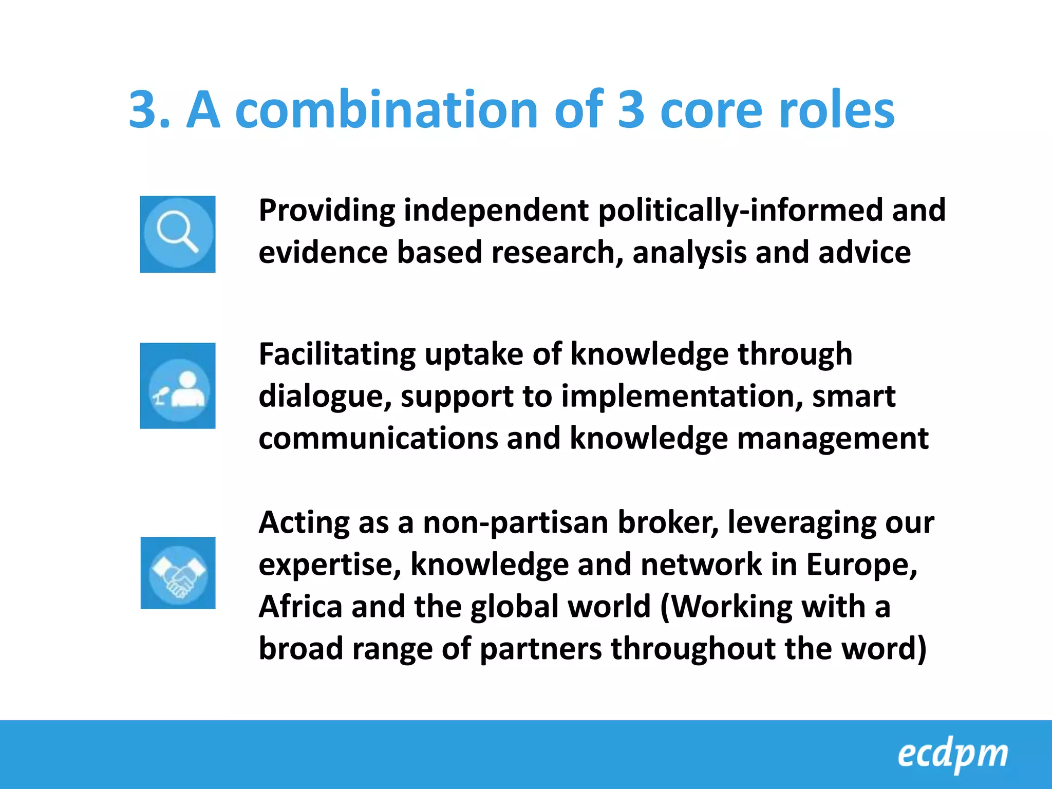 3. A combination of 3 core roles
Providing independent politically-informed and
evidence based research, analysis and advice
Facilitating uptake of knowledge through
dialogue, support to implementation, smart
communications and knowledge management
Acting as a non-partisan broker, leveraging our
expertise, knowledge and network in Europe,
Africa and the global world (Working with a
broad range of partners throughout the word)
 