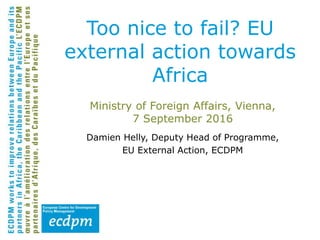 Damien Helly, Deputy Head of Programme,
EU External Action, ECDPM
Too nice to fail? EU
external action towards
Africa
Ministry of Foreign Affairs, Vienna,
7 September 2016
 