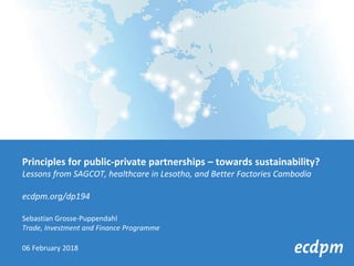 Principles for public-private partnerships – towards sustainability?
Lessons from SAGCOT, healthcare in Lesotho, and Better Factories Cambodia
ecdpm.org/dp194
Sebastian Grosse-Puppendahl
Trade, Investment and Finance Programme
06 February 2018
 