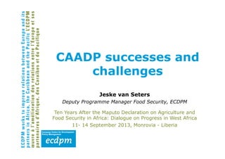 Jeske van Seters
Deputy Programme Manager Food Security, ECDPM
Ten Years After the Maputo Declaration on Agriculture and
Food Security in Africa: Dialogue on Progress in West Africa
11- 14 September 2013, Monrovia - Liberia
CAADP successes and
challenges
 