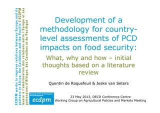 What, why and how – initial
thoughts based on a literature
review
Quentin de Roquefeuil & Jeske van Seters
23 May 2013, OECD Conference Centre
Working Group on Agricultural Policies and Markets Meeting
Development of a
methodology for country-
level assessments of PCD
impacts on food security:
 