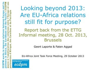 Looking beyond 2013:
Are EU-Africa relations
still fit for purpose?
Report back from the ETTG
Informal meeting, 28 Oct. 2013,
Brussels
Geert Laporte & Faten Aggad
EU-Africa Joint Task Force Meeting, 29 October 2013

 