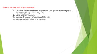 1. Decrease distance between magnet and coil. (To increase magnetic
field strength experienced by coil)
2. Use a stronger magnet.
3. Increase frequency of rotation of the coil.
4. Increase number of turns in the coil.
Ways to increase emf in a.c. generator:
 