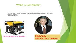 What is Generator?
The machines which are used to generate electrical voltages are called
“GENERATORS”.
This is the figure of AC Generator Nikola Tesla
-Inventor of A.C Generator
 