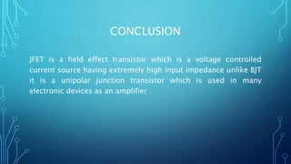CONCLUSION
JFET is a field effect transistor which is a voltage controlled
current source having extremely high input impedance unlike BJT
it is a unipolar junction transistor which is used in many
electronic devices as an amplifier
 