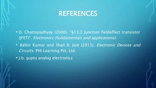 REFERENCES
• D. Chattopadhyay (2006). "§13.2 Junction fieldeffect transistor
(JFET)". Electronics (fundamentals and applications).
• Balbir Kumar and Shail B. Jain (2013). Electronic Devices and
Circuits. PHI Learning Pvt. Ltd.
• J.b. gupta analog electronics
 
