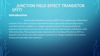 JUNCTION FIELD EFFECT TRANSISTOR
(JFET)
Introduction
Junction gate field-effect transistor (JFET) is the simplest type of field-effect
transistor. This is three-terminal semiconductor device that can be electronically used as
controlled switches, amplifiers, or voltage-controlled resistors. PN junction diode has
properties that it injects minority carriers with forward bias and variation of depletion width
with reverse bias. These properties play important role in working of the device. JFET is a
majority carrier device and called unipolar transistor. It is voltage controlled current device
having extremely high input impedence
 
