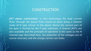 CONSTRUCTION
JFET planar construction: in this technology the load current
flows through the device from source to drain along a channel
made of N type silicon. In the planar device the second part of
the gate is formed by the P type substrate. P channel JFETs are
also available and the principle of operation is the same as the N
channel type described here, but polarities of the voltages are of
course reversed, and the charge carriers are holes
 