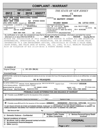 COMPLAINT - WARRANT
COMPLAINT NUMBER
COURT CODE PREFIX YEAR SEQUENCE NO.
COUNTY OF:
THE STATE OF NEW JERSEY
VS.
ADDRESS :
# of CHARGES CO-DEFTS POLICE CASE #:
COMPLAINANT
NAME:
DOB:
DL STATE:
SBI #:
DEFENDANT INFORMATION
SEX: EYE COLOR:
DRIVER’S LIC. #.
SOCIAL SECURITY #:
TELEPHONE #:
LIVESCAN PCN #:
By certification or on oath, the complainant says that to the best of his/her knowledge, information and belief the named
defendant on or about in , County, did:
in violation of:
Original Charge 1) 2) 3)
PROBABLE CAUSE DETERMINATION AND ISSUANCE OF WARRANT
Probable cause IS NOT found for the issuance of this complaint.
___________________________________________ __________ ___________________________________________ _________
Signature of Court Administrator or Deputy Court Administrator Date Signature of Judge Date
Probable cause IS found for the issuance of this complaint. __________________________________________________ __________
Signature and Title of Judicial Officer Issuing Warrant Date
TO ANY PEACE OFFICER OR OTHER AUTHORIZED PERSON: PURSUANT TO THIS WARRANT YOU ARE HEREBY COMMANDED TO ARREST THE
NAMED DEFENDANT AND BRING THAT PERSON FORTHWITH BEFORE THE COURT TO ANSWER THE COMPLAINT.
Bail Amount Set: _________________________ by:________________________________________________________________
(if different from judicial officer that issued warrant)
Domestic Violence – Confidential
Related Traffic Tickets
or Other Complaints
Serious Personal Injury/ Death
Involved
ORIGINAL
Special conditions of release:
No phone, mail or other personal contact w/victim
No possession firearms/weapons
Other (specify):
_______________________________________ Page 1 of 7 NJ/CDR2 1/1/2017
at the following address:
CERTIFICATION: I certify that the foregoing statements made by me are true. I am aware that if any of the foregoing statements made by me are willfully false, I am subject
to punishment.
Signed: _________________________________________________________________________________________ Date: _______________
Date of Arrest: Appearance Date: Time: Phone:
in the county ofdate to be held at theYou will be notified of your
AmendedCharge
( )
428-60 STREET
09/15/2018
WITHIN THE JURISDICTION OF THIS COURT, WITH PURPOSE TO HINDER HIS OWN DETENTION,
APPREHENSION, INVESTIGATION, OR PROSECUTION, FOR AN OFFENSE, FOR GIVING FALSE
INFORMATION TO A LAW ENFORCEMENT OFFICER, SPECIFICALLY BY GIVING A FALSE NAME,
JASON EVANS, AND FALSE DATE OF BIRTH, JAN. 05, 1986, TO P.O. MADELYN VELASQUEZ
#218 IN VIOLATION OF NJS 2C:29-3B(4) A FOURTH DEGREE CRIME.
99 MAFFETT STREET
M
09/15/2018
JERSEY CITY
xxx-xx-x616
09/16/2018
595 NEWARK AVENUE
1
HAZEL
7
PA28075574
09120200735007093
WEST NEW YORK MUNICIPAL COURT
WEST NEW YORK
NJ
REYNALDO MERCADO
02/17/1987
409558E
HUDSON
WEST NEW YORK
WILKES BARRE
2018033935
HUDSON
09/15/2018
07093-0000
000577
1
18702-0000
Superior Court
2018
HUDSON
0912
ARMANDO HERNANDEZ JUDICIAL OFFICER
201-795-6000
428-60 STREET
PO M VELASQUEZ
ADMINISTRATION BUILDING
W
PO M VELASQUEZ
WEST NEW YORK
Central First Appearance/CJP
NJ
NJ
NJ
2C:29-3B(4)
HUDSON COUNTY COURT
201-295-5185
07306-0000
PA
 