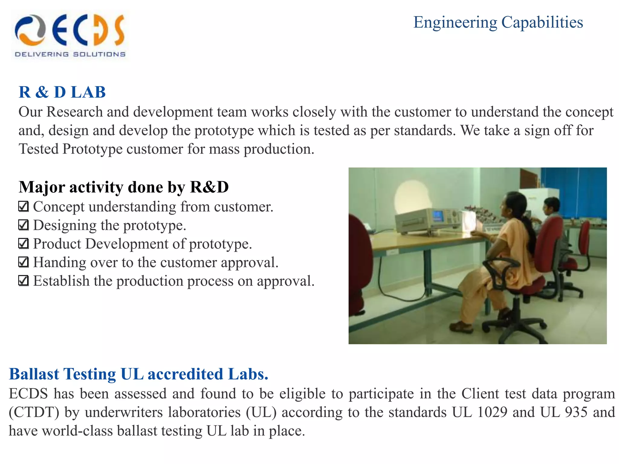 Engineering Capabilities



 R & D LAB
 Our Research and development team works closely with the customer to understand the concept
 and, design and develop the prototype which is tested as per standards. We take a sign off for
 Tested Prototype customer for mass production.

 Major activity done by R&D
   Concept understanding from customer.
   Designing the prototype.
   Product Development of prototype.
   Handing over to the customer approval.
   Establish the production process on approval.




Ballast Testing UL accredited Labs.
ECDS has been assessed and found to be eligible to participate in the Client test data program
(CTDT) by underwriters laboratories (UL) according to the standards UL 1029 and UL 935 and
have world-class ballast testing UL lab in place.
 