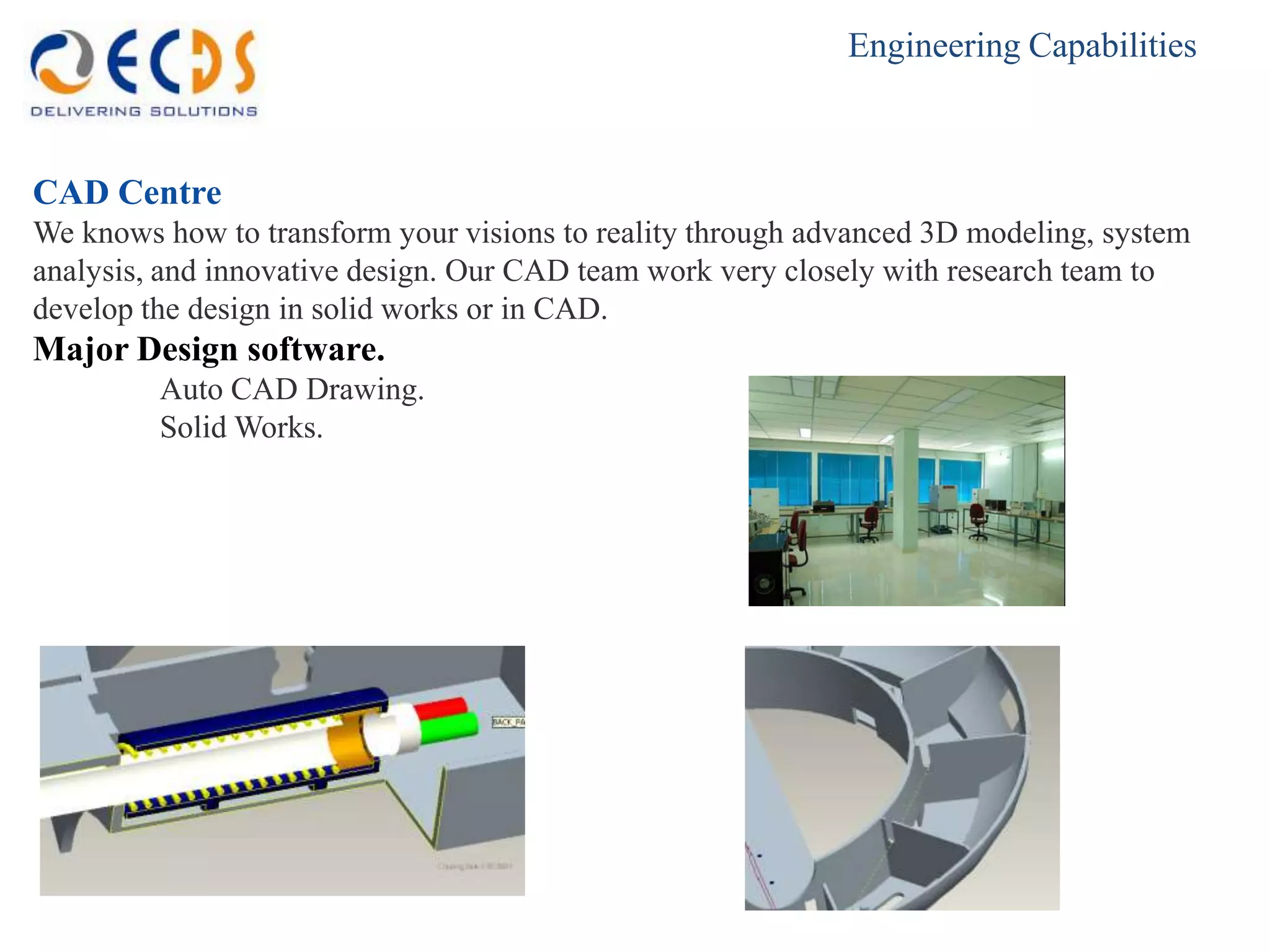 Engineering Capabilities



CAD Centre
We knows how to transform your visions to reality through advanced 3D modeling, system
analysis, and innovative design. Our CAD team work very closely with research team to
develop the design in solid works or in CAD.
Major Design software.
         Auto CAD Drawing.
         Solid Works.
 