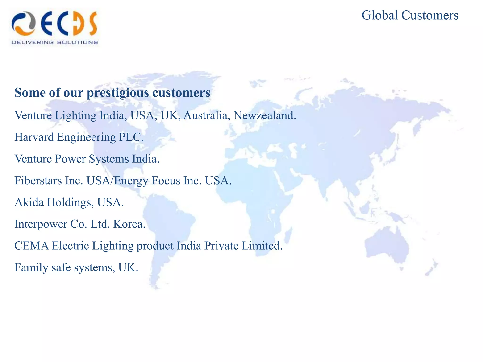 Global Customers




Some of our prestigious customers
Venture Lighting India, USA, UK, Australia, Newzealand.
Harvard Engineering PLC.
Venture Power Systems India.
Fiberstars Inc. USA/Energy Focus Inc. USA.
Akida Holdings, USA.
Interpower Co. Ltd. Korea.
CEMA Electric Lighting product India Private Limited.
Family safe systems, UK.
 
