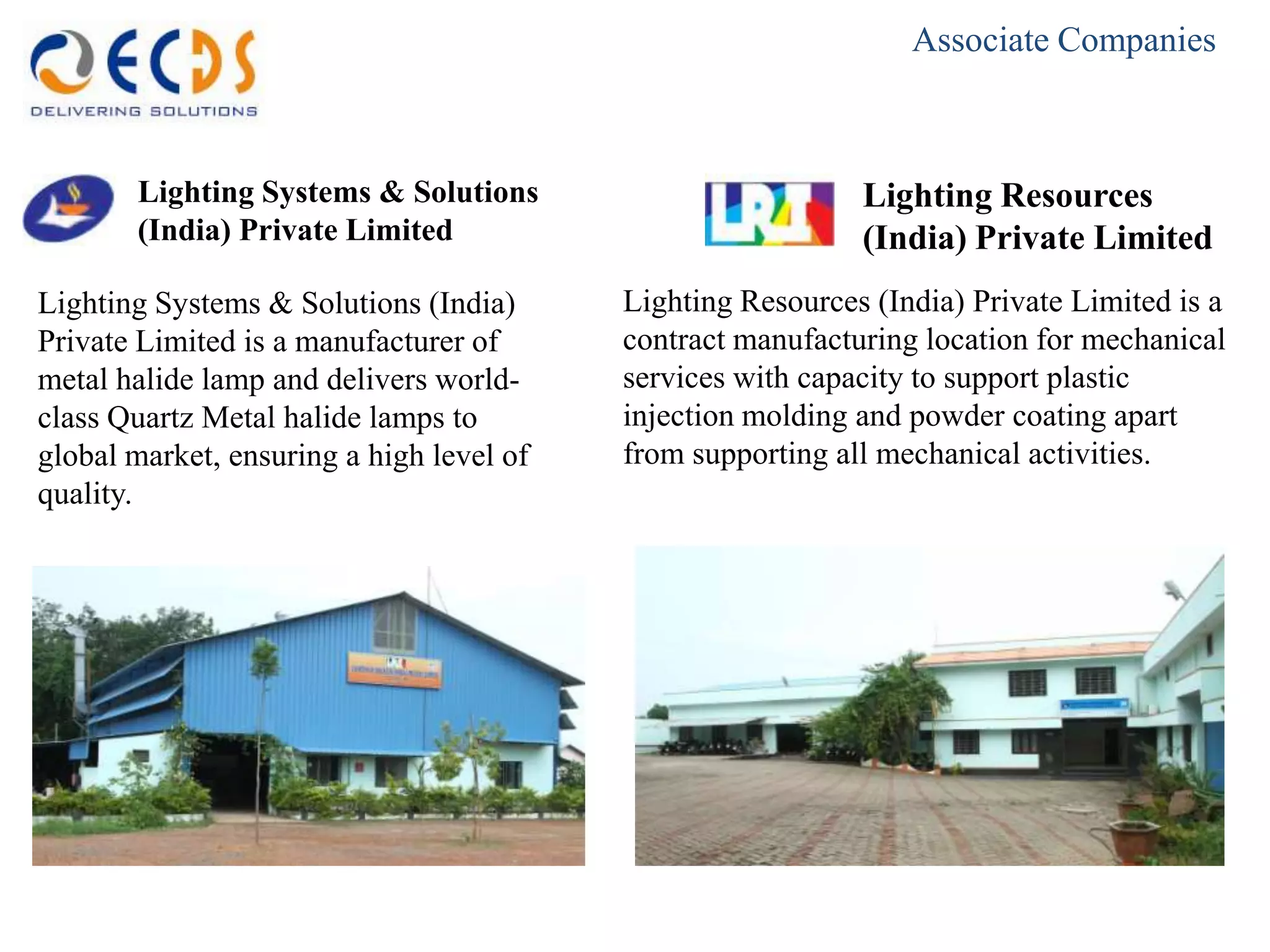 Associate Companies



       Lighting Systems & Solutions                         Lighting Resources
       (India) Private Limited                              (India) Private Limited
Lighting Systems & Solutions (India)      Lighting Resources (India) Private Limited is a
Private Limited is a manufacturer of      contract manufacturing location for mechanical
metal halide lamp and delivers world-     services with capacity to support plastic
class Quartz Metal halide lamps to        injection molding and powder coating apart
global market, ensuring a high level of   from supporting all mechanical activities.
quality.
 