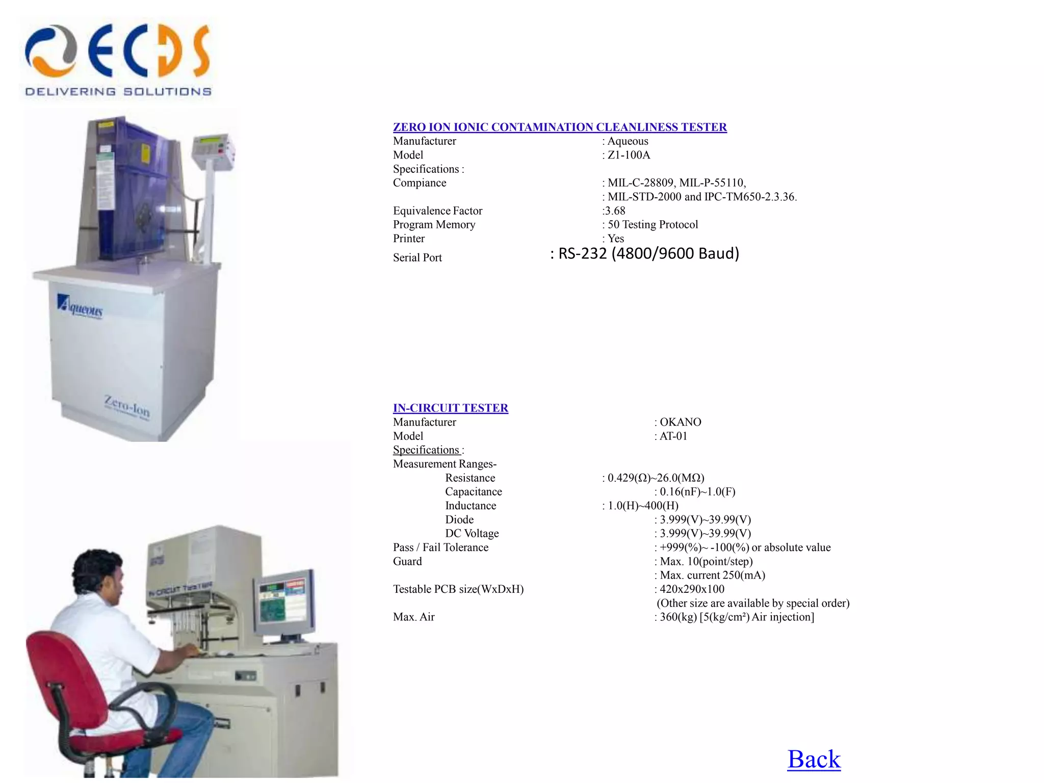 ZERO ION IONIC CONTAMINATION CLEANLINESS TESTER
Manufacturer                  : Aqueous
Model                         : Z1-100A
Specifications :
Compiance                     : MIL-C-28809, MIL-P-55110,
                              : MIL-STD-2000 and IPC-TM650-2.3.36.
Equivalence Factor            :3.68
Program Memory                : 50 Testing Protocol
Printer                       : Yes
Serial Port                : RS-232 (4800/9600 Baud)




IN-CIRCUIT TESTER
Manufacturer                                 : OKANO
Model                                        : AT-01
Specifications :
Measurement Ranges-
            Resistance            : 0.429(Ω)~26.0(MΩ)
            Capacitance                      : 0.16(nF)~1.0(F)
            Inductance            : 1.0(H)~400(H)
            Diode                            : 3.999(V)~39.99(V)
            DC Voltage                       : 3.999(V)~39.99(V)
Pass / Fail Tolerance                        : +999(%)~ -100(%) or absolute value
Guard                                        : Max. 10(point/step)
                                             : Max. current 250(mA)
Testable PCB size(WxDxH)                     : 420x290x100
                                              (Other size are available by special order)
Max. Air                                     : 360(kg) [5(kg/cm²) Air injection]




                                                                           Back
 