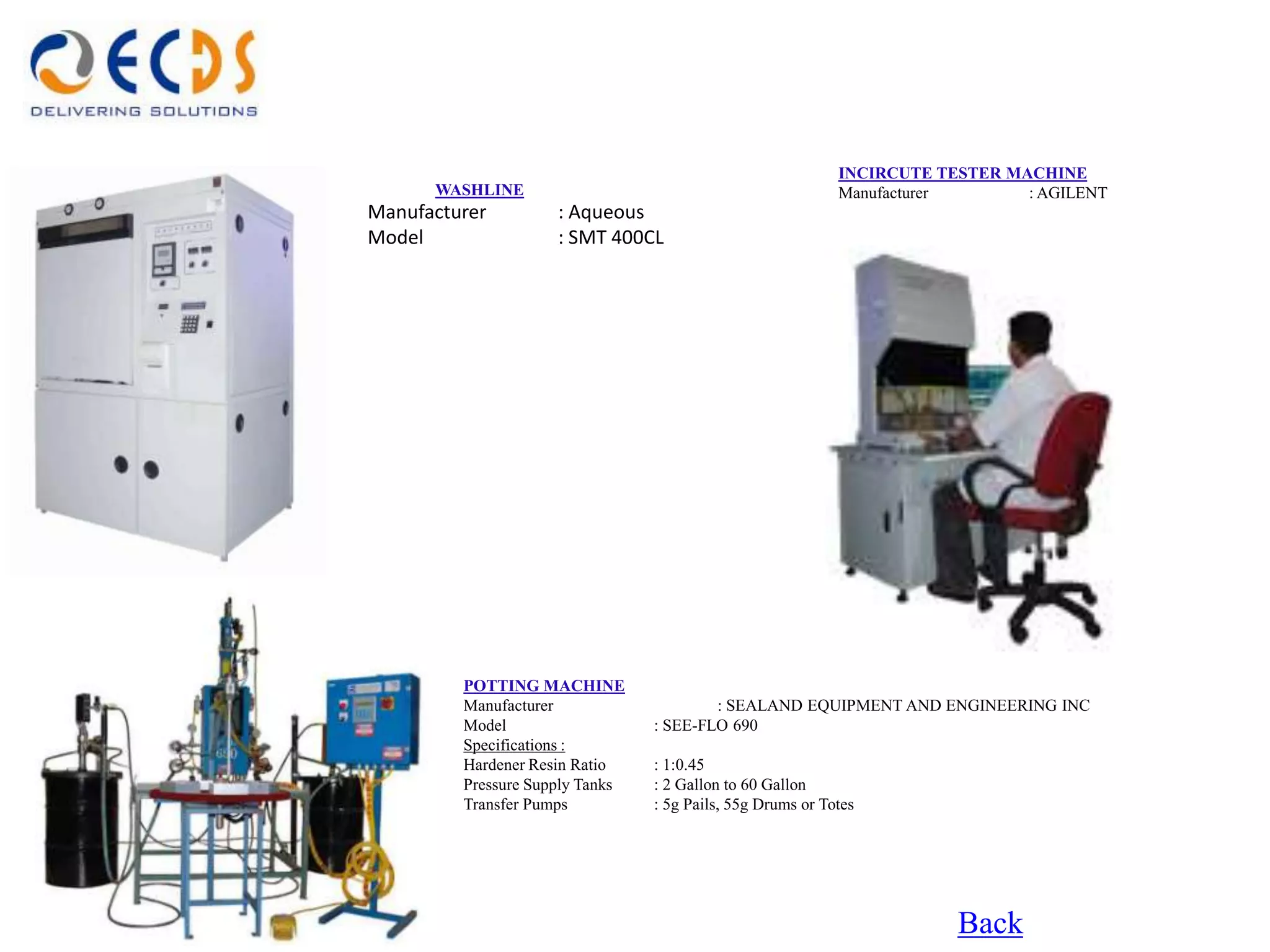 INCIRCUTE TESTER MACHINE
      WASHLINE                                              Manufacturer       : AGILENT
Manufacturer         : Aqueous
Model                : SMT 400CL




         POTTING MACHINE
         Manufacturer                    : SEALAND EQUIPMENT AND ENGINEERING INC
         Model                   : SEE-FLO 690
         Specifications :
         Hardener Resin Ratio    : 1:0.45
         Pressure Supply Tanks   : 2 Gallon to 60 Gallon
         Transfer Pumps          : 5g Pails, 55g Drums or Totes




                                                                        Back
 
