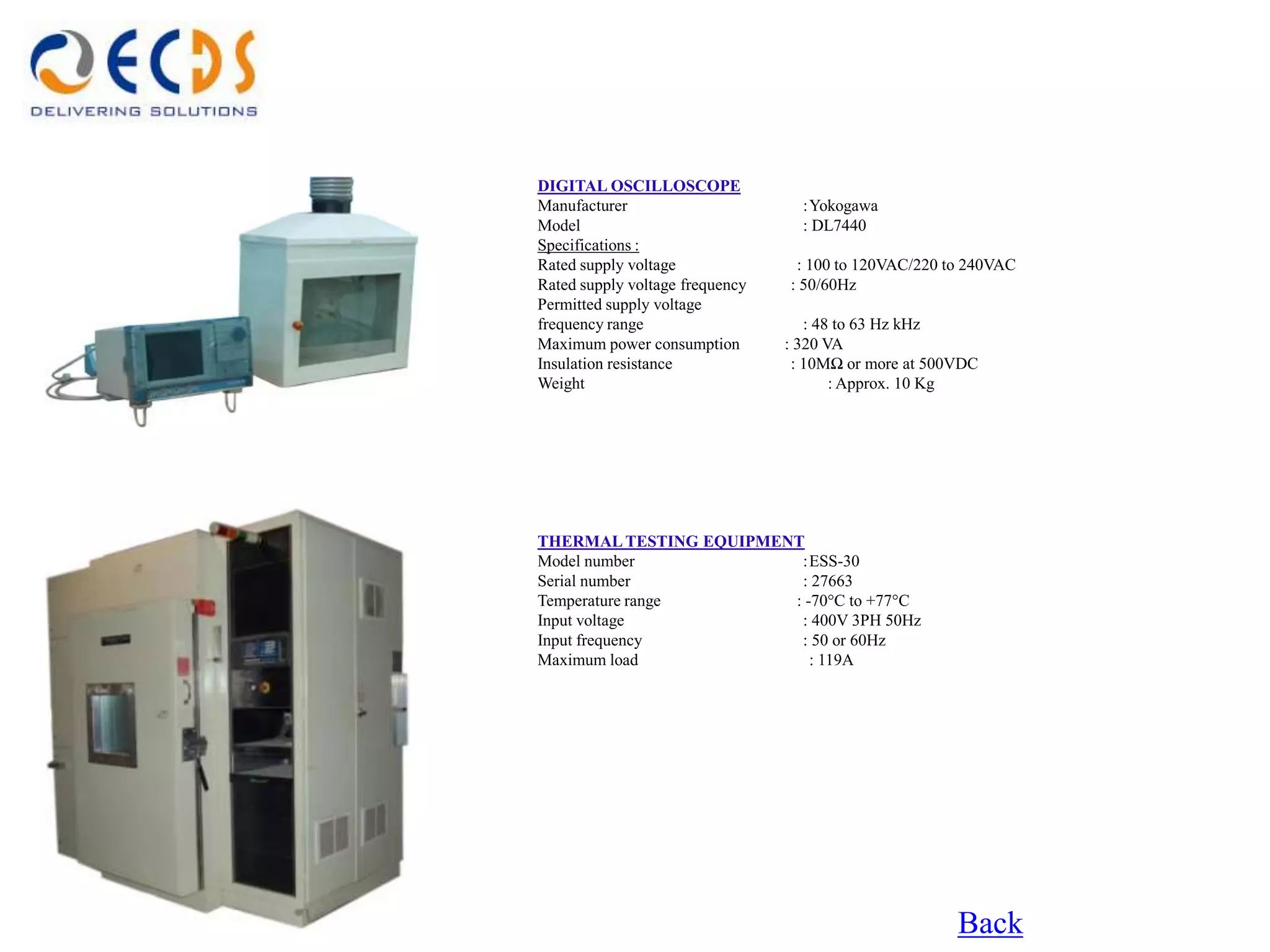 DIGITAL OSCILLOSCOPE
Manufacturer                       :Yokogawa
Model                              : DL7440
Specifications :
Rated supply voltage              : 100 to 120VAC/220 to 240VAC
Rated supply voltage frequency   : 50/60Hz
Permitted supply voltage
frequency range                     : 48 to 63 Hz kHz
Maximum power consumption        : 320 VA
Insulation resistance             : 10MΩ or more at 500VDC
Weight                                  : Approx. 10 Kg




THERMAL TESTING EQUIPMENT
Model number             :ESS-30
Serial number            : 27663
Temperature range       : -70°C to +77°C
Input voltage            : 400V 3PH 50Hz
Input frequency          : 50 or 60Hz
Maximum load               : 119A




                                                       Back
 