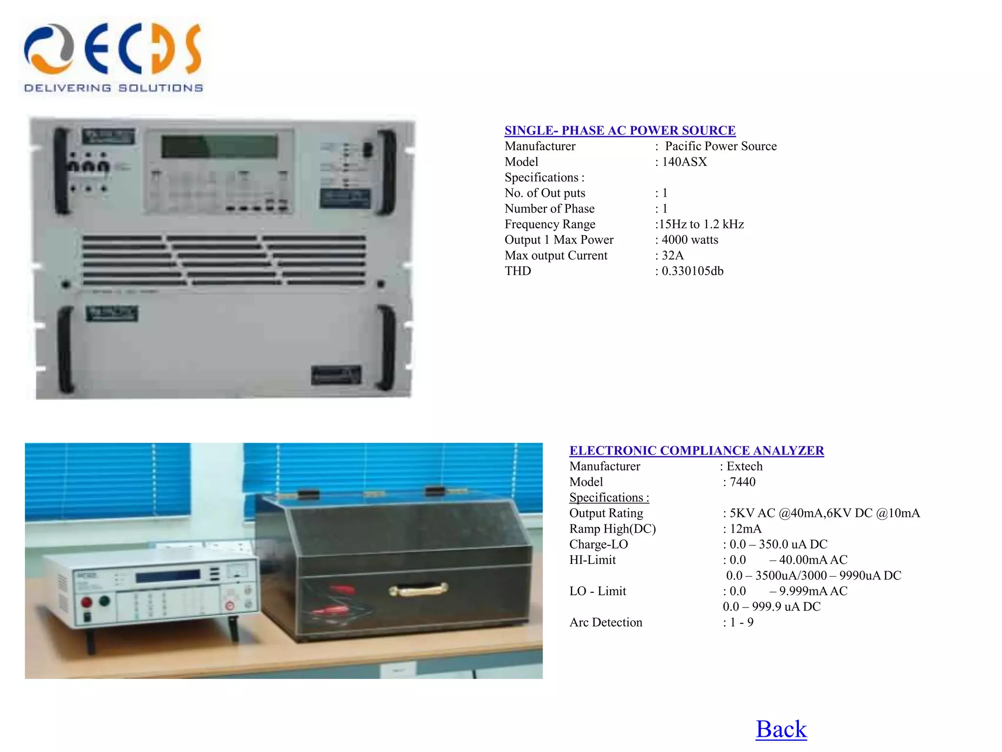 SINGLE- PHASE AC POWER SOURCE
Manufacturer        : Pacific Power Source
Model               : 140ASX
Specifications :
No. of Out puts     :1
Number of Phase     :1
Frequency Range     :15Hz to 1.2 kHz
Output 1 Max Power  : 4000 watts
Max output Current  : 32A
THD                 : 0.330105db




         ELECTRONIC COMPLIANCE ANALYZER
         Manufacturer      : Extech
         Model              : 7440
         Specifications :
         Output Rating      : 5KV AC @40mA,6KV DC @10mA
         Ramp High(DC)      : 12mA
         Charge-LO          : 0.0 – 350.0 uA DC
         HI-Limit           : 0.0     – 40.00mA AC
                             0.0 – 3500uA/3000 – 9990uA DC
         LO - Limit         : 0.0     – 9.999mA AC
                            0.0 – 999.9 uA DC
         Arc Detection      :1-9




                                      Back
 
