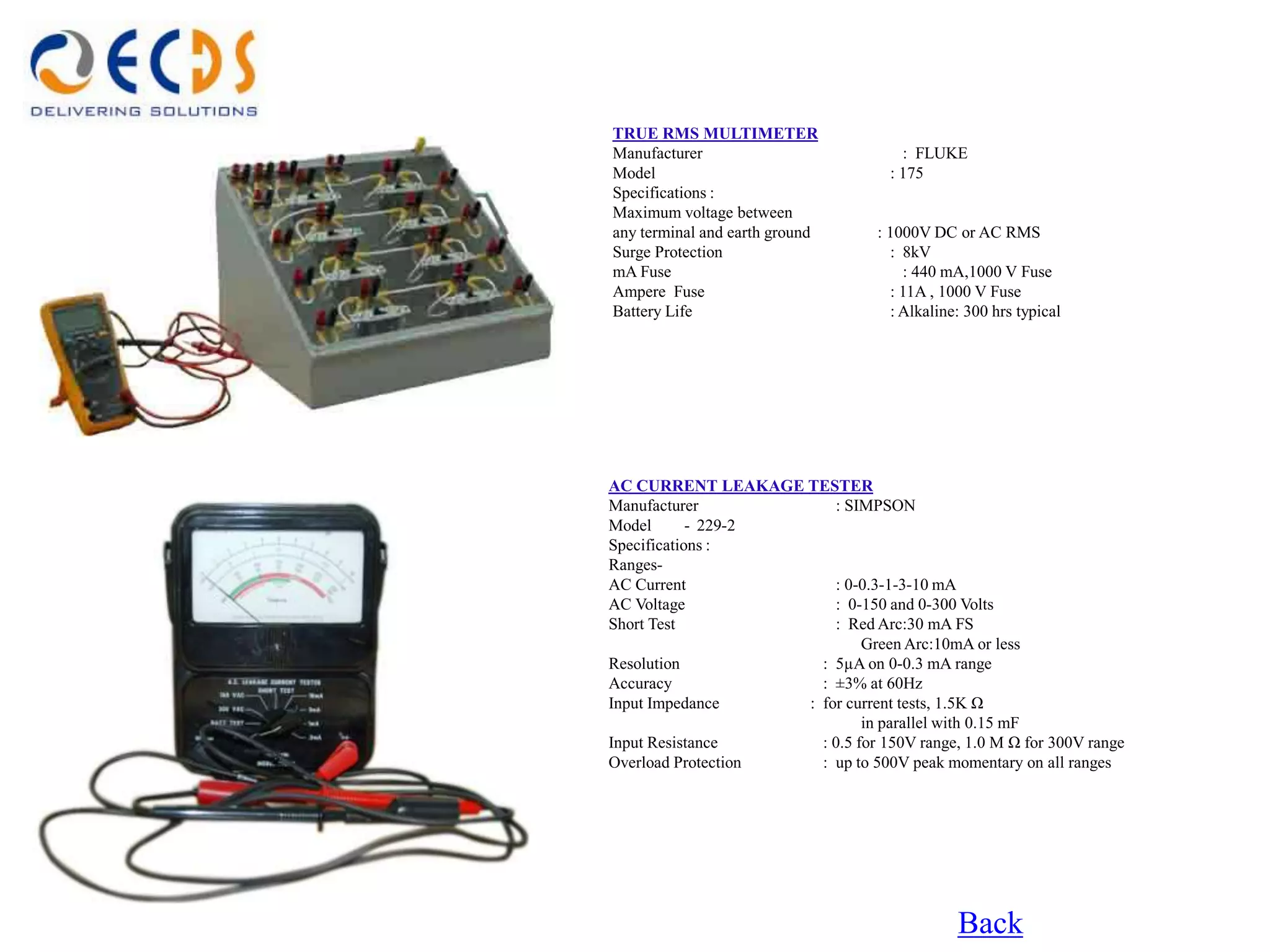TRUE RMS MULTIMETER
Manufacturer                          : FLUKE
Model                               : 175
Specifications :
Maximum voltage between
any terminal and earth ground     : 1000V DC or AC RMS
Surge Protection                    : 8kV
mA Fuse                                : 440 mA,1000 V Fuse
Ampere Fuse                         : 11A , 1000 V Fuse
Battery Life                        : Alkaline: 300 hrs typical




AC CURRENT LEAKAGE TESTER
Manufacturer            : SIMPSON
Model       - 229-2
Specifications :
Ranges-
AC Current              : 0-0.3-1-3-10 mA
AC Voltage              : 0-150 and 0-300 Volts
Short Test              : Red Arc:30 mA FS
                             Green Arc:10mA or less
Resolution            : 5µA on 0-0.3 mA range
Accuracy              : ±3% at 60Hz
Input Impedance     : for current tests, 1.5K Ω
                             in parallel with 0.15 mF
Input Resistance      : 0.5 for 150V range, 1.0 M Ω for 300V range
Overload Protection   : up to 500V peak momentary on all ranges




                                              Back
 