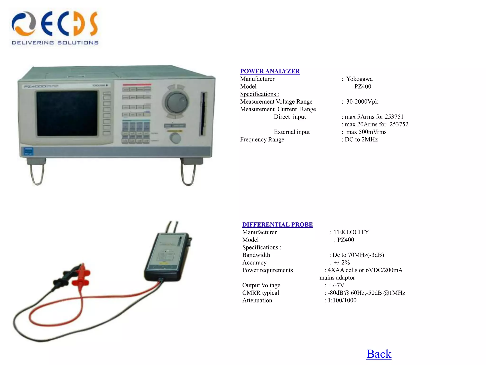 POWER ANALYZER
Manufacturer                       : Yokogawa
Model                                 : PZ400
Specifications :
Measurement Voltage Range          : 30-2000Vpk
Measurement Current Range
             Direct input          : max 5Arms for 253751
                                   : max 20Arms for 253752
            External input         : max 500mVrms
Frequency Range                    : DC to 2MHz




DIFFERENTIAL PROBE
Manufacturer                    : TEKLOCITY
Model                             : PZ400
Specifications :
Bandwidth                        : Dc to 70MHz(-3dB)
Accuracy                         : +/-2%
Power requirements            : 4XAA cells or 6VDC/200mA
                             mains adaptor
Output Voltage                : +/-7V
CMRR typical                  : -80dB@ 60Hz,-50dB @1MHz
Attenuation                   : 1:100/1000




                                           Back
 