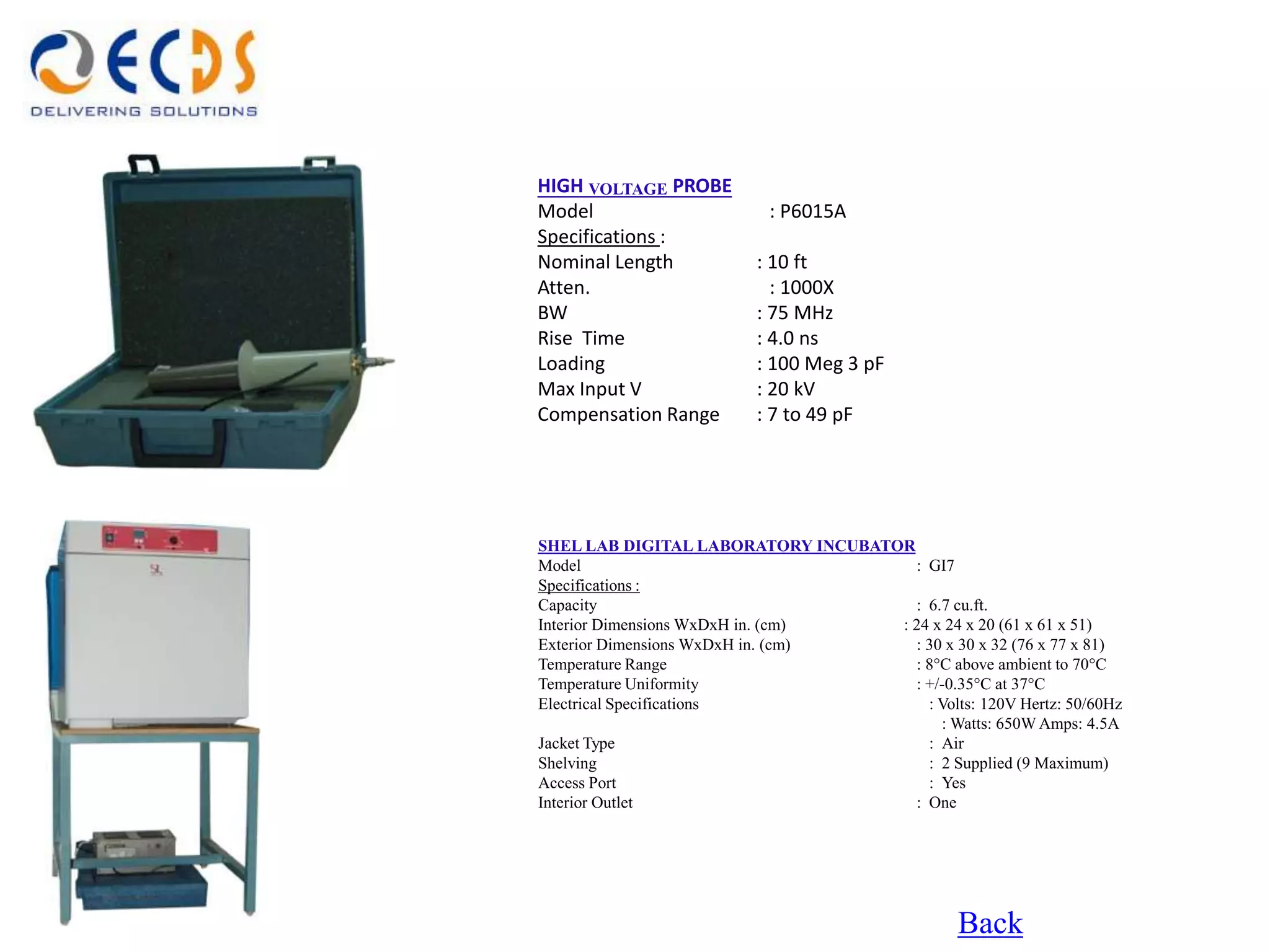 HIGH VOLTAGE PROBE
Model                     : P6015A
Specifications :
Nominal Length           : 10 ft
Atten.                     : 1000X
BW                       : 75 MHz
Rise Time                : 4.0 ns
Loading                  : 100 Meg 3 pF
Max Input V              : 20 kV
Compensation Range       : 7 to 49 pF




SHEL LAB DIGITAL LABORATORY INCUBATOR
Model                                 : GI7
Specifications :
Capacity                              : 6.7 cu.ft.
Interior Dimensions WxDxH in. (cm)  : 24 x 24 x 20 (61 x 61 x 51)
Exterior Dimensions WxDxH in. (cm)    : 30 x 30 x 32 (76 x 77 x 81)
Temperature Range                     : 8°C above ambient to 70°C
Temperature Uniformity                : +/-0.35°C at 37°C
Electrical Specifications               : Volts: 120V Hertz: 50/60Hz
                                          : Watts: 650W Amps: 4.5A
Jacket Type                             : Air
Shelving                                : 2 Supplied (9 Maximum)
Access Port                             : Yes
Interior Outlet                       : One




                                                Back
 