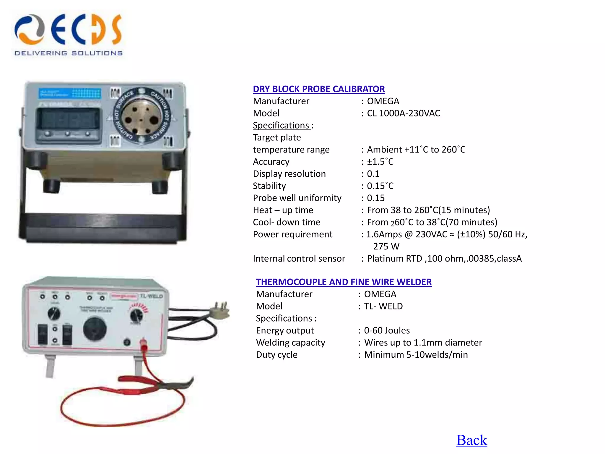 DRY BLOCK PROBE CALIBRATOR
Manufacturer            : OMEGA
Model                   : CL 1000A-230VAC
Specifications :
Target plate
temperature range       : Ambient +11˚C to 260˚C
Accuracy                : ±1.5˚C
Display resolution      : 0.1
Stability               : 0.15˚C
Probe well uniformity   : 0.15
Heat – up time          : From 38 to 260˚C(15 minutes)
Cool- down time         : From 260˚C to 38˚C(70 minutes)
Power requirement       : 1.6Amps @ 230VAC ≈ (±10%) 50/60 Hz,
                            275 W
Internal control sensor : Platinum RTD ,100 ohm,.00385,classA

THERMOCOUPLE AND FINE WIRE WELDER
Manufacturer       : OMEGA
Model              : TL- WELD
Specifications :
Energy output      : 0-60 Joules
Welding capacity   : Wires up to 1.1mm diameter
Duty cycle         : Minimum 5-10welds/min




                                             Back
 