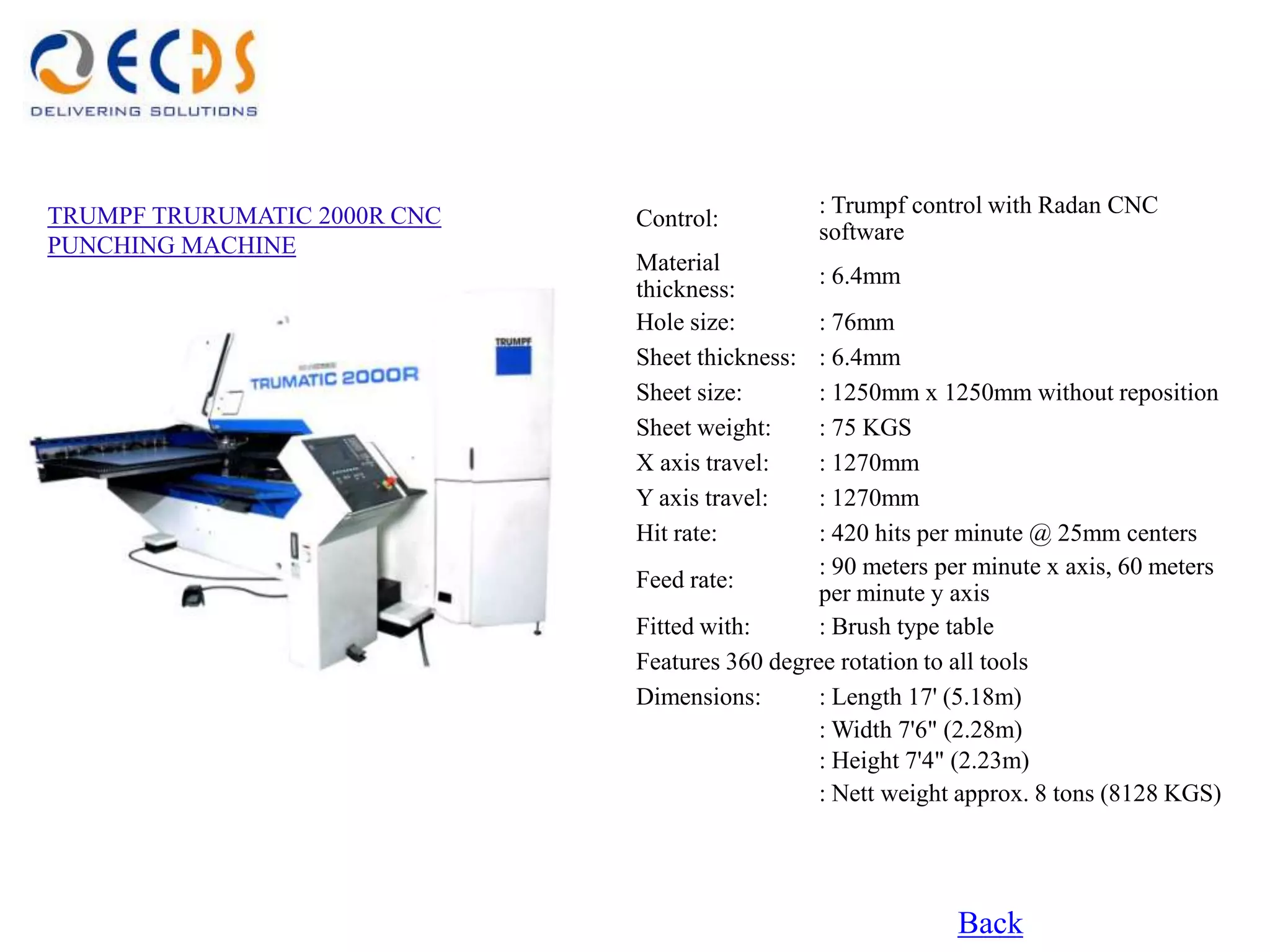 TRUMPF TRURUMATIC 2000R CNC                      : Trumpf control with Radan CNC
                              Control:
                                                 software
PUNCHING MACHINE
                              Material
                                                 : 6.4mm
                              thickness:
                              Hole size:        : 76mm
                              Sheet thickness:  : 6.4mm
                              Sheet size:       : 1250mm x 1250mm without reposition
                              Sheet weight:     : 75 KGS
                              X axis travel:    : 1270mm
                              Y axis travel:    : 1270mm
                              Hit rate:         : 420 hits per minute @ 25mm centers
                                                : 90 meters per minute x axis, 60 meters
                              Feed rate:
                                                per minute y axis
                              Fitted with:      : Brush type table
                              Features 360 degree rotation to all tools
                              Dimensions:       : Length 17' (5.18m)
                                                : Width 7'6" (2.28m)
                                                : Height 7'4" (2.23m)
                                                : Nett weight approx. 8 tons (8128 KGS)




                                                             Back
 