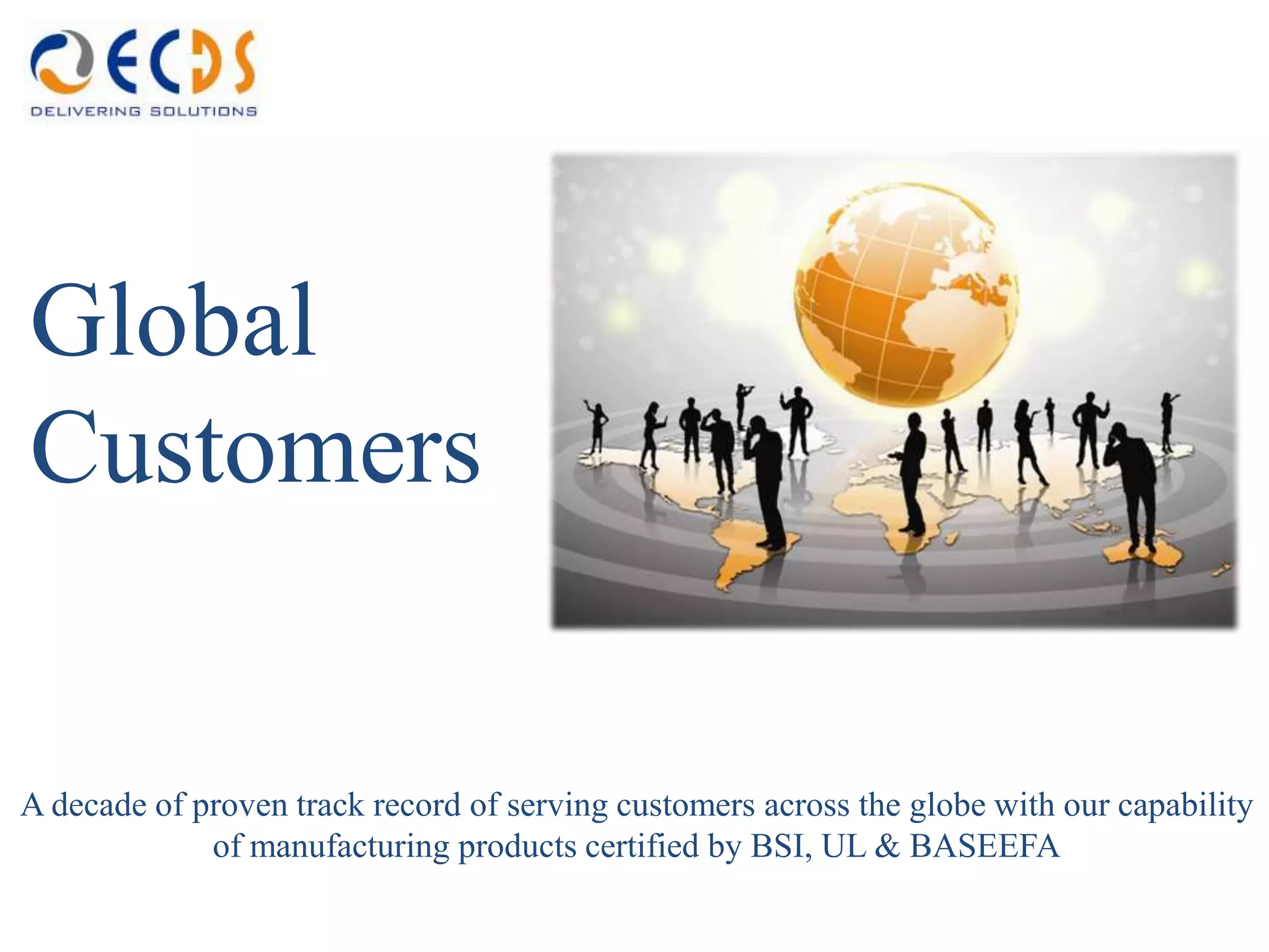 Global
Customers


A decade of proven track record of serving customers across the globe with our capability
             of manufacturing products certified by BSI, UL & BASEEFA
 
