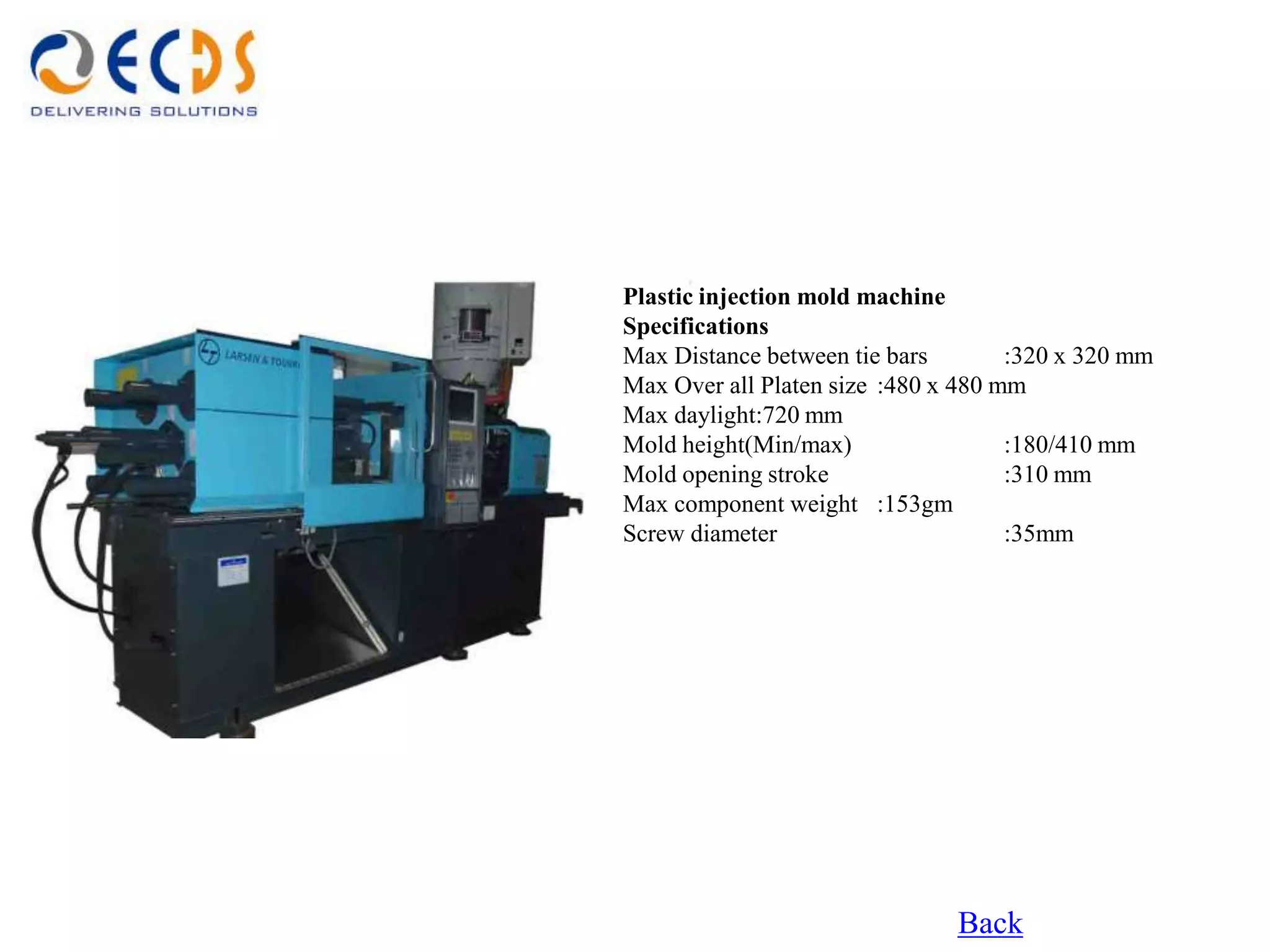 Plastic injection mold machine
Specifications
Max Distance between tie bars        :320 x 320 mm
Max Over all Platen size :480 x 480 mm
Max daylight:720 mm
Mold height(Min/max)                 :180/410 mm
Mold opening stroke                  :310 mm
Max component weight :153gm
Screw diameter                       :35mm




                               Back
 